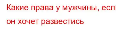 Какие права у мужчины, если он хочет развестись